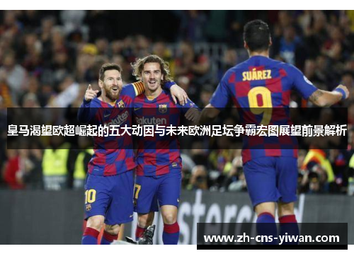 皇马渴望欧超崛起的五大动因与未来欧洲足坛争霸宏图展望前景解析
