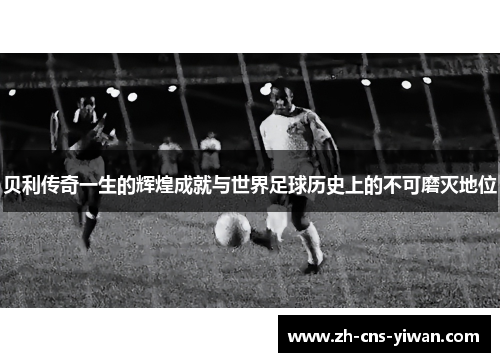 贝利传奇一生的辉煌成就与世界足球历史上的不可磨灭地位