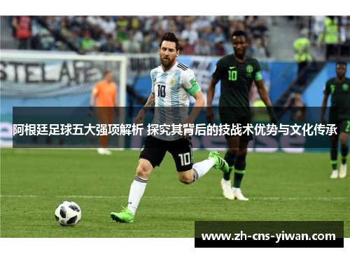 阿根廷足球五大强项解析 探究其背后的技战术优势与文化传承