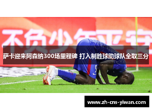 萨卡迎来阿森纳300场里程碑 打入制胜球助球队全取三分