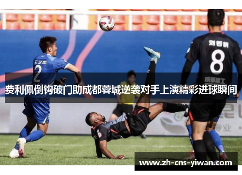 费利佩倒钩破门助成都蓉城逆袭对手上演精彩进球瞬间