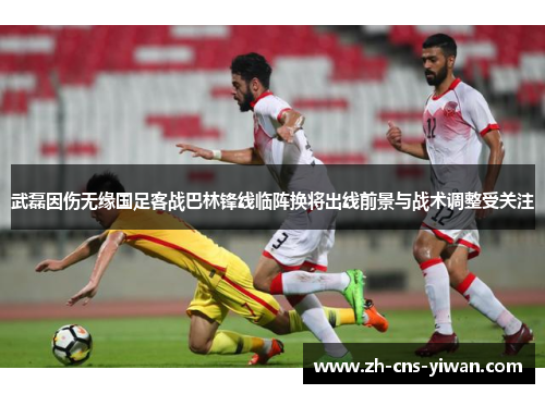 武磊因伤无缘国足客战巴林锋线临阵换将出线前景与战术调整受关注